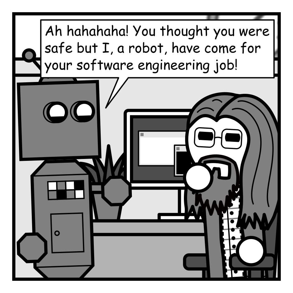 A 4 panel grayscale comic featuring a robot and a man with long hair, a beard, and glasses (Programmer) in an office.
Panel 1.
The robot approaches Programmer at his desk.
Robot: Ah hahahaha! You thought you were safe but I, a robot, have come for your software engineering job!
Programmer glares skeptically.
Panel 2.
Programmer, getting up from his chair: Sure. Go nuts.
Robot, quizzically: Really? That was easy.
Panel 3.
Close up on the two. Robot is now seated squinting at the monitor.
Robot: Wait... what IS this?
Programmer, cheerily: About a decade of bespoke technical debt and its consequences. Have fun!
Panel 4.
We cut to Programmer talking to his boss at the water cooler.
Boss, concerned: Have you sen the new programming bot?
Programmer, neutral: It quit. Something about cruel and unusual punishment.